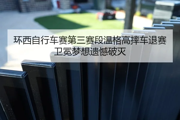 环西自行车赛第三赛段温格高摔车退赛卫冕梦想遗憾破灭